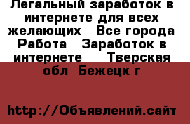 Легальный заработок в интернете для всех желающих - Все города Работа » Заработок в интернете   . Тверская обл.,Бежецк г.